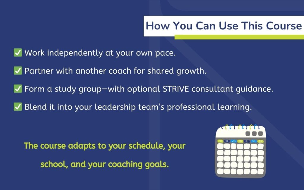 How You Can Use This Course ✅ Work independently at your own pace. ✅ Partner with another coach for shared growth. ✅ Form a study group—with optional STRIVE consultant guidance. ✅ Blend it into your leadership team’s professional learning. The course adapts to your schedule, your school, and your coaching goals.