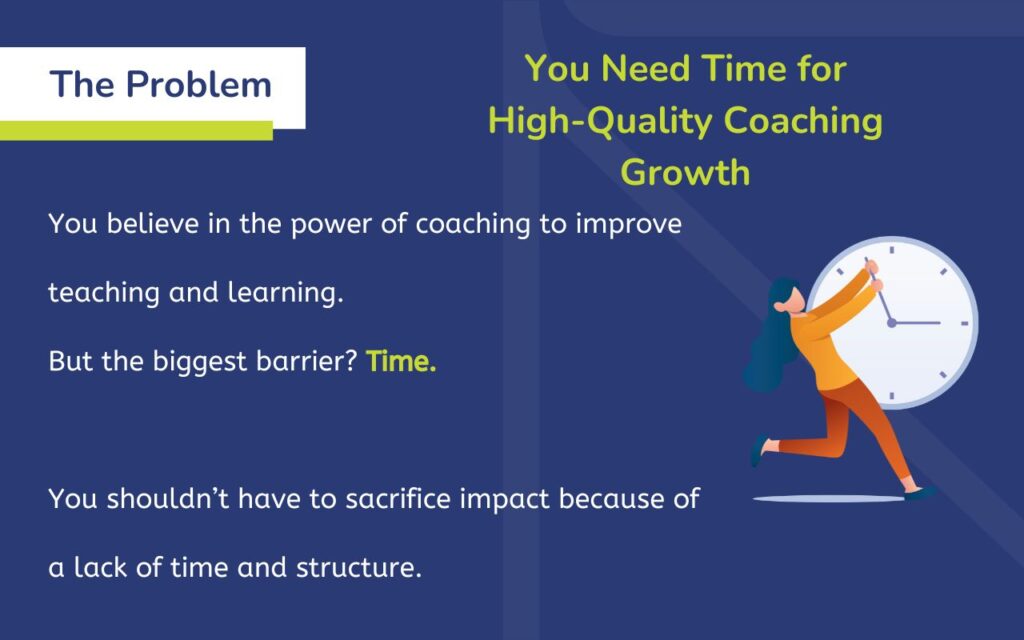 The Problem: You Need Time for High-Quality Coaching Growth You believe in the power of coaching to improve teaching and learning. But the biggest barrier? Time. You shouldn’t have to sacrifice impact because of a lack of time and structure.