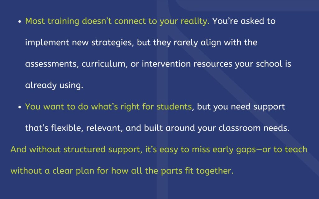Most training doesn’t connect to your reality. You’re asked to implement new strategies, but they rarely align with the assessments, curriculum, or intervention resources your school is already using. You want to do what’s right for students, but you need support that’s flexible, relevant, and built around your classroom needs. And without structured support, it’s easy to miss early gaps—or to teach without a clear plan for how all the parts fit together.