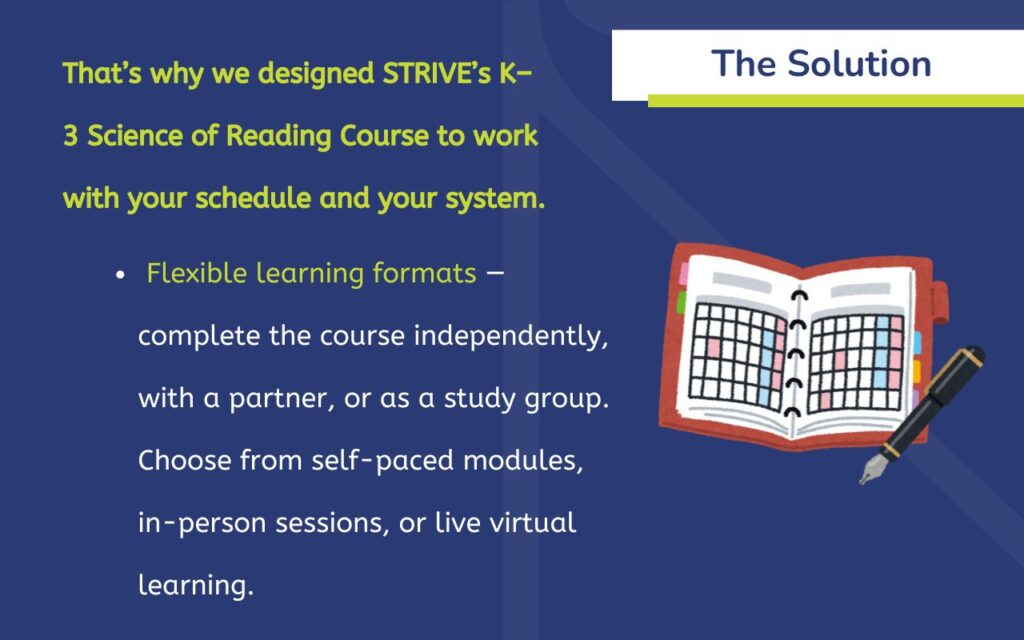 The Solution That’s why we designed STRIVE’s K–3 Science of Reading Course to work with your schedule and your system. ✔️ Flexible learning formats — complete the course independently, with a partner, or as a study group. Choose from self-paced modules, in-person sessions, or live virtual learning.