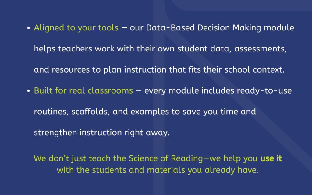 ✔️ Aligned to your tools — our Data-Based Decision Making module helps teachers work with their own student data, assessments, and resources to plan instruction that fits their school context. ✔️ Built for real classrooms — every module includes ready-to-use routines, scaffolds, and examples to save you time and strengthen instruction right away. We don’t just teach the Science of Reading—we help you use it with the students and materials you already have.